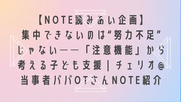 【note読みあい企画】集中できないのは“努力不足”じゃない──「注意機能」から考える子ども支援|チェリオ@当事者パパOTさんnote紹介