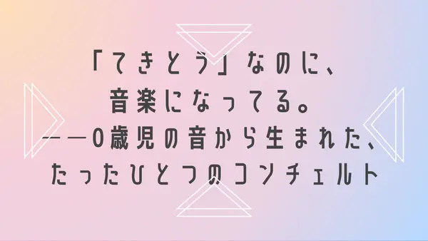 「てきとう」なのに、音楽になってる。──0歳児の音から生まれた、たったひとつのコンチェルト